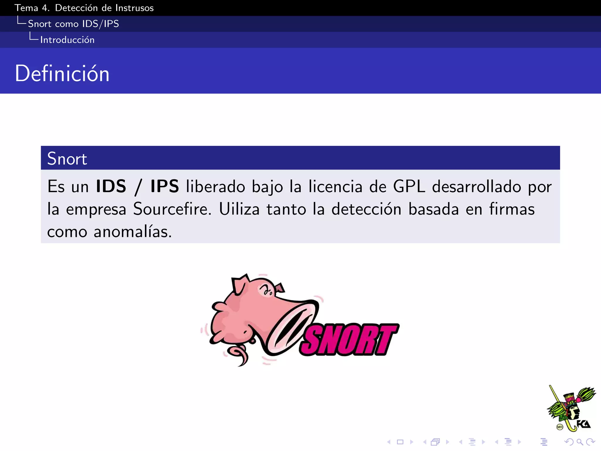 Tema 4. Detecci´on de Instrusos
Snort como IDS/IPS
Introducci´on
Deﬁnici´on
Snort
Es un IDS / IPS liberado bajo la licencia de GPL desarrollado por
la empresa Sourceﬁre. Uiliza tanto la detecci´on basada en ﬁrmas
como anomal´ıas.
 