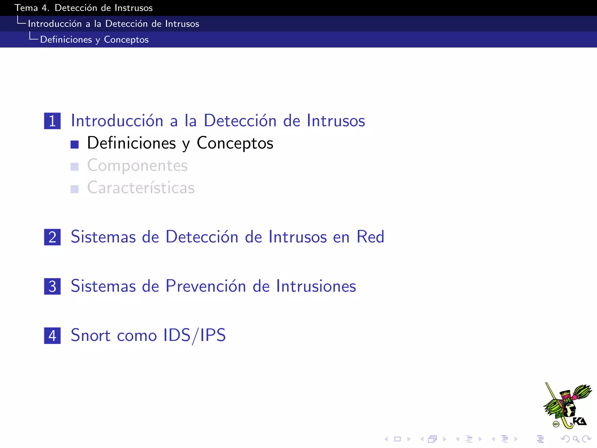 Tema 4. Detecci´on de Instrusos
Introducci´on a la Detecci´on de Intrusos
Deﬁniciones y Conceptos
1 Introducci´on a la Detecci´on de Intrusos
Deﬁniciones y Conceptos
Componentes
Caracter´ısticas
2 Sistemas de Detecci´on de Intrusos en Red
3 Sistemas de Prevenci´on de Intrusiones
4 Snort como IDS/IPS
 