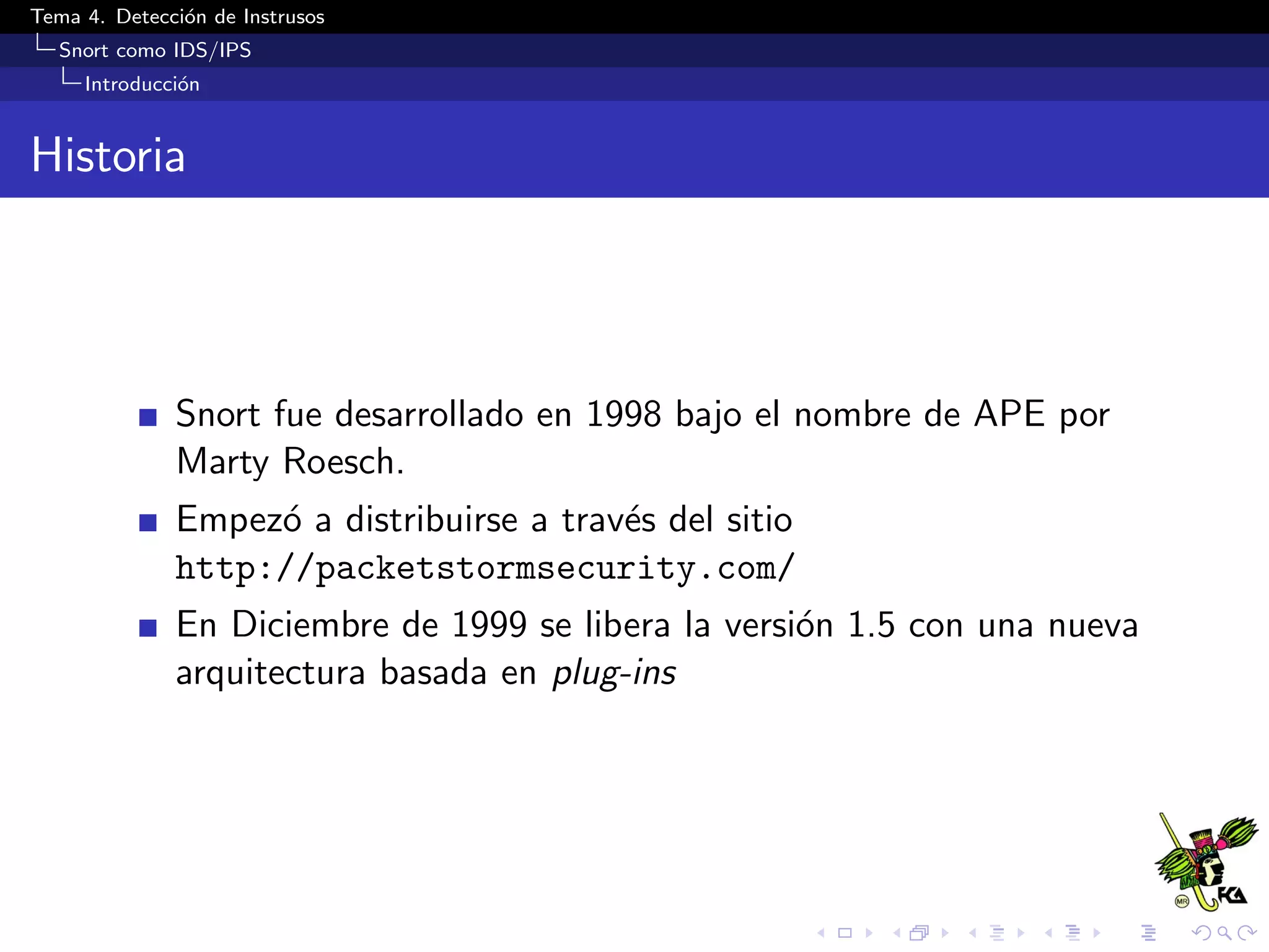 Tema 4. Detecci´on de Instrusos
Snort como IDS/IPS
Introducci´on
Historia
Snort fue desarrollado en 1998 bajo el nombre de APE por
Marty Roesch.
Empez´o a distribuirse a trav´es del sitio
http://packetstormsecurity.com/
En Diciembre de 1999 se libera la versi´on 1.5 con una nueva
arquitectura basada en plug-ins
 