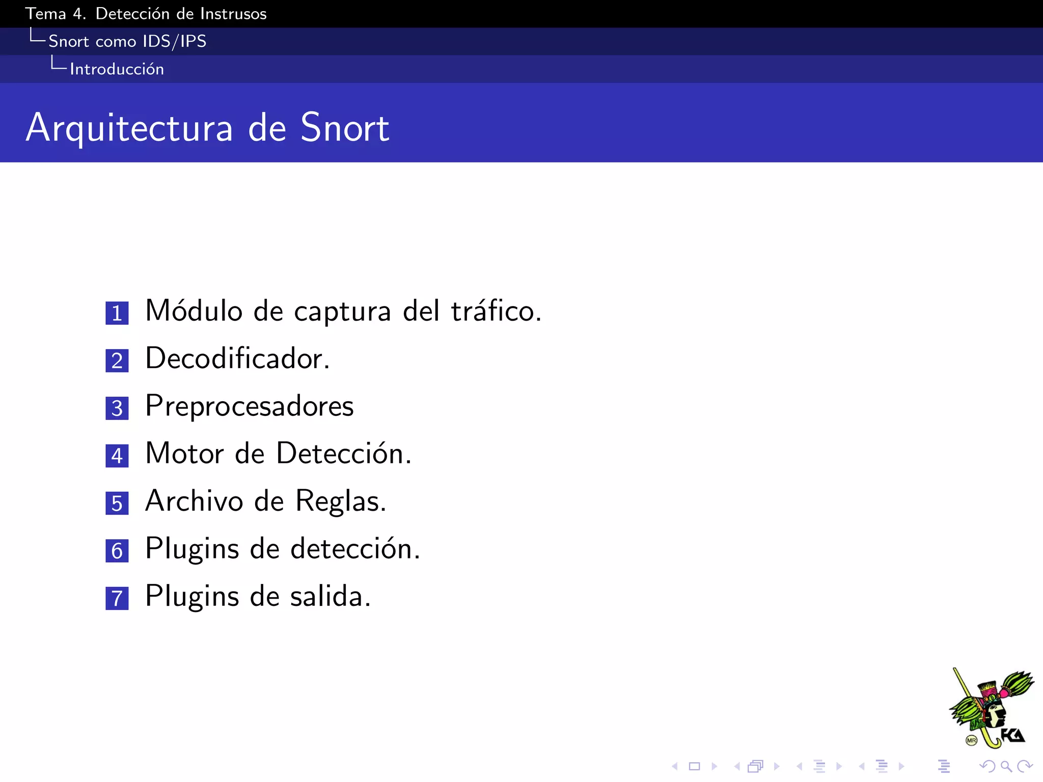 Tema 4. Detecci´on de Instrusos
Snort como IDS/IPS
Introducci´on
Arquitectura de Snort
1 M´odulo de captura del tr´aﬁco.
2 Decodiﬁcador.
3 Preprocesadores
4 Motor de Detecci´on.
5 Archivo de Reglas.
6 Plugins de detecci´on.
7 Plugins de salida.
 