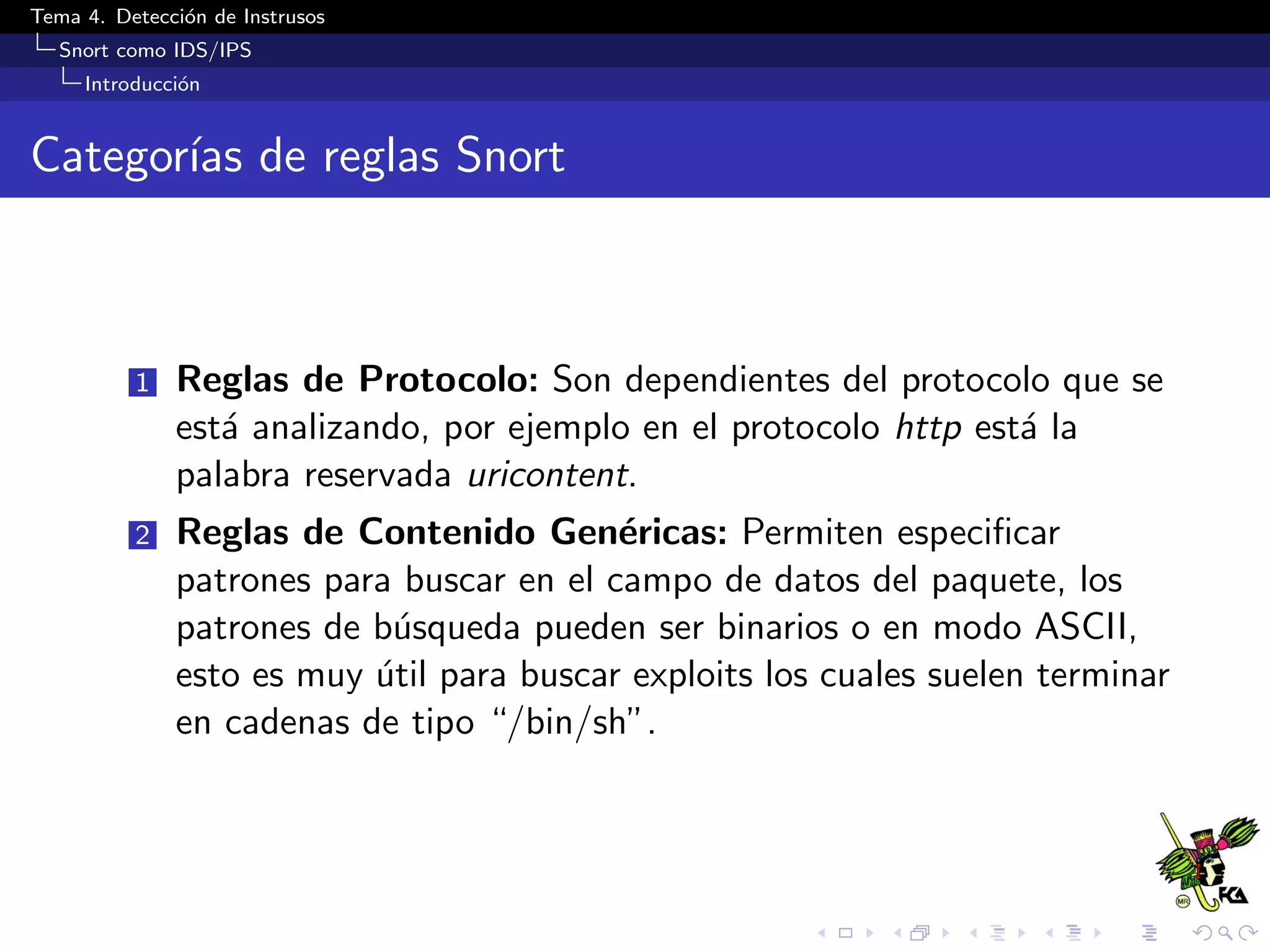 Tema 4. Detecci´on de Instrusos
Snort como IDS/IPS
Introducci´on
Categor´ıas de reglas Snort
1 Reglas de Protocolo: Son dependientes del protocolo que se
est´a analizando, por ejemplo en el protocolo http est´a la
palabra reservada uricontent.
2 Reglas de Contenido Gen´ericas: Permiten especiﬁcar
patrones para buscar en el campo de datos del paquete, los
patrones de b´usqueda pueden ser binarios o en modo ASCII,
esto es muy ´util para buscar exploits los cuales suelen terminar
en cadenas de tipo “/bin/sh”.
 