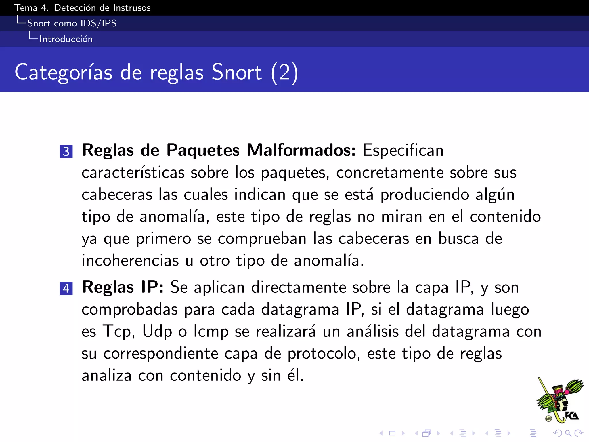 Tema 4. Detecci´on de Instrusos
Snort como IDS/IPS
Introducci´on
Categor´ıas de reglas Snort (2)
3 Reglas de Paquetes Malformados: Especiﬁcan
caracter´ısticas sobre los paquetes, concretamente sobre sus
cabeceras las cuales indican que se est´a produciendo alg´un
tipo de anomal´ıa, este tipo de reglas no miran en el contenido
ya que primero se comprueban las cabeceras en busca de
incoherencias u otro tipo de anomal´ıa.
4 Reglas IP: Se aplican directamente sobre la capa IP, y son
comprobadas para cada datagrama IP, si el datagrama luego
es Tcp, Udp o Icmp se realizar´a un an´alisis del datagrama con
su correspondiente capa de protocolo, este tipo de reglas
analiza con contenido y sin ´el.
 