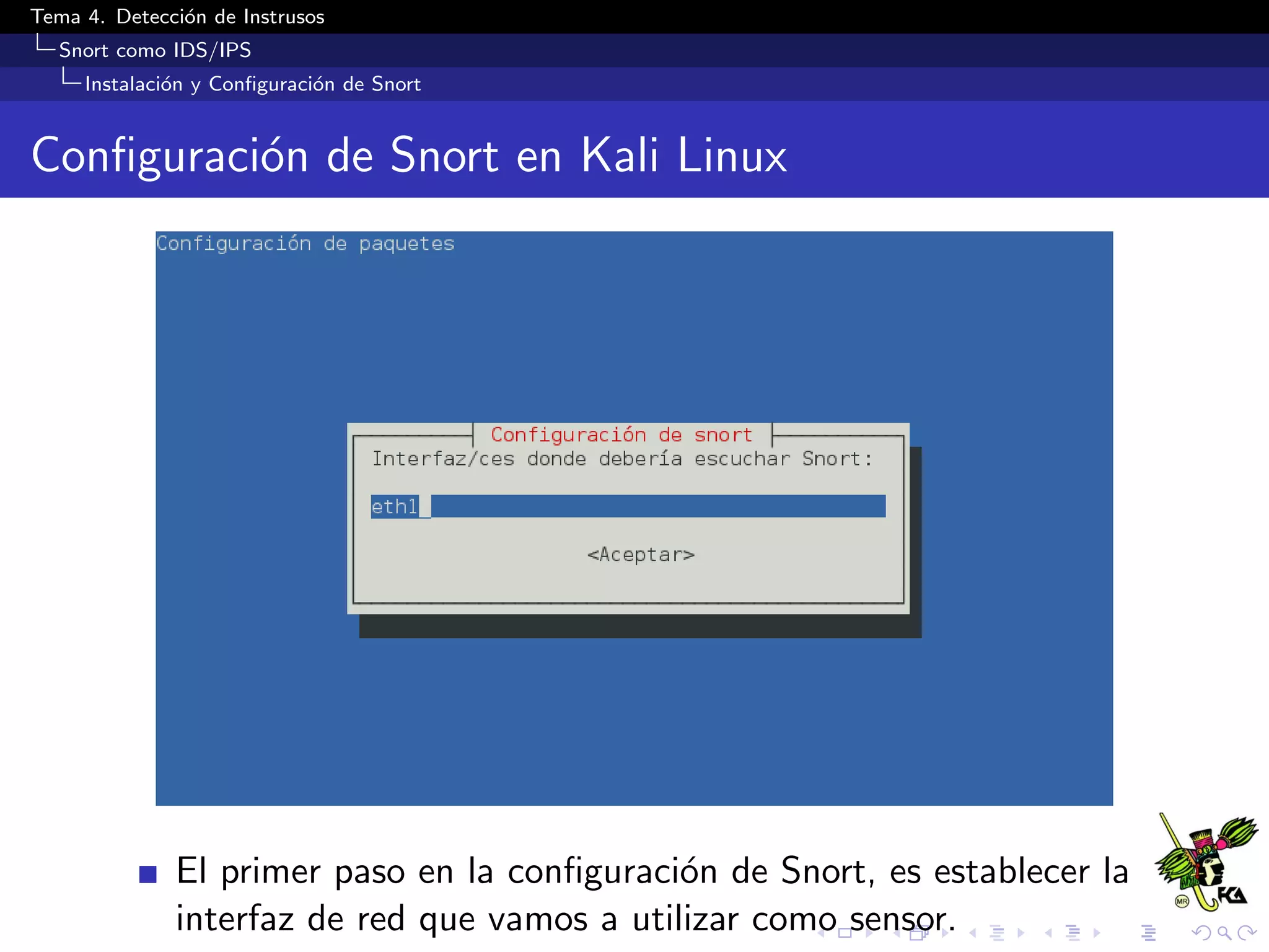 Tema 4. Detecci´on de Instrusos
Snort como IDS/IPS
Instalaci´on y Conﬁguraci´on de Snort
Conﬁguraci´on de Snort en Kali Linux
El primer paso en la conﬁguraci´on de Snort, es establecer la
interfaz de red que vamos a utilizar como sensor.
 