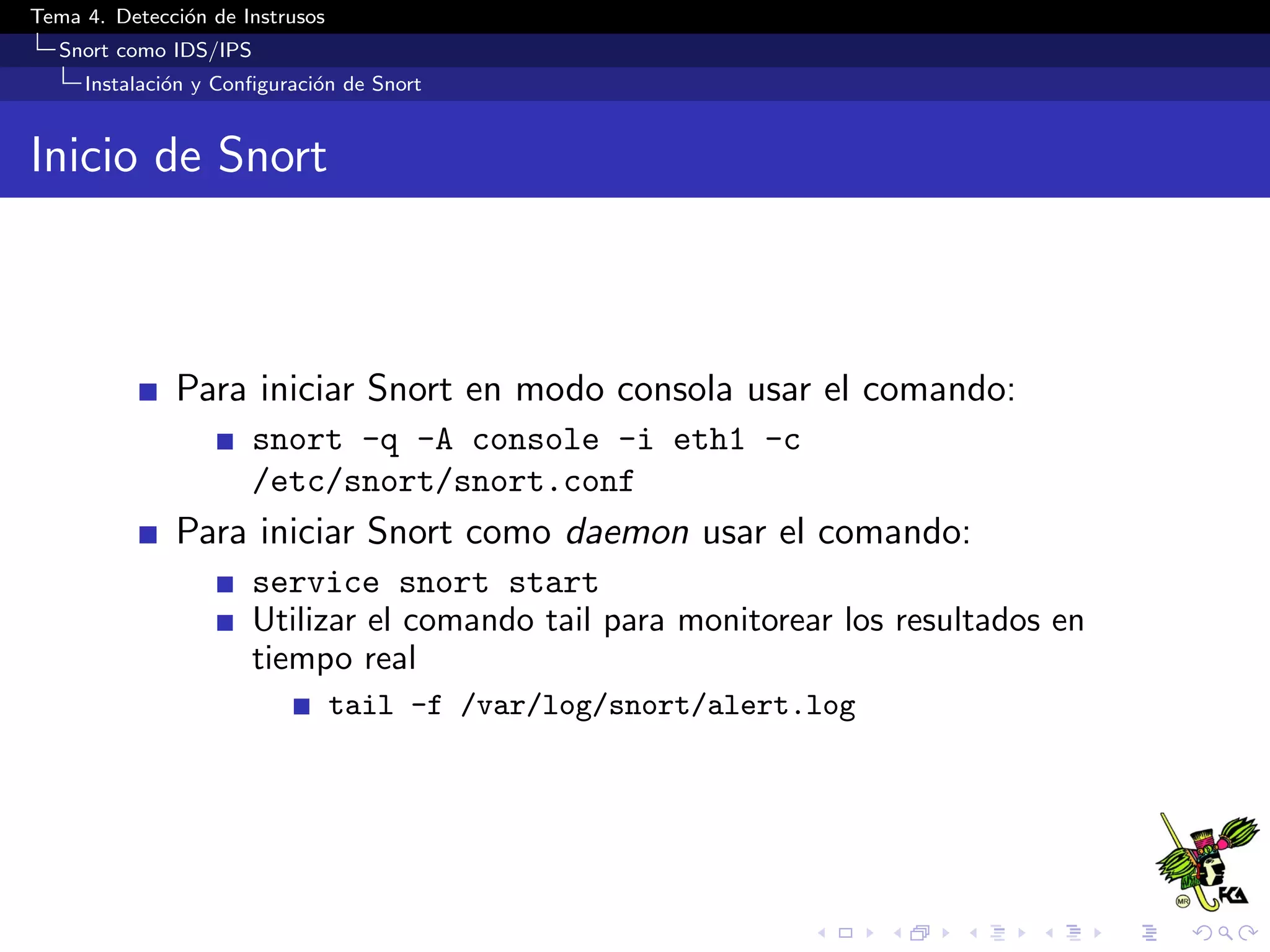 Tema 4. Detecci´on de Instrusos
Snort como IDS/IPS
Instalaci´on y Conﬁguraci´on de Snort
Inicio de Snort
Para iniciar Snort en modo consola usar el comando:
snort -q -A console -i eth1 -c
/etc/snort/snort.conf
Para iniciar Snort como daemon usar el comando:
service snort start
Utilizar el comando tail para monitorear los resultados en
tiempo real
tail -f /var/log/snort/alert.log
 