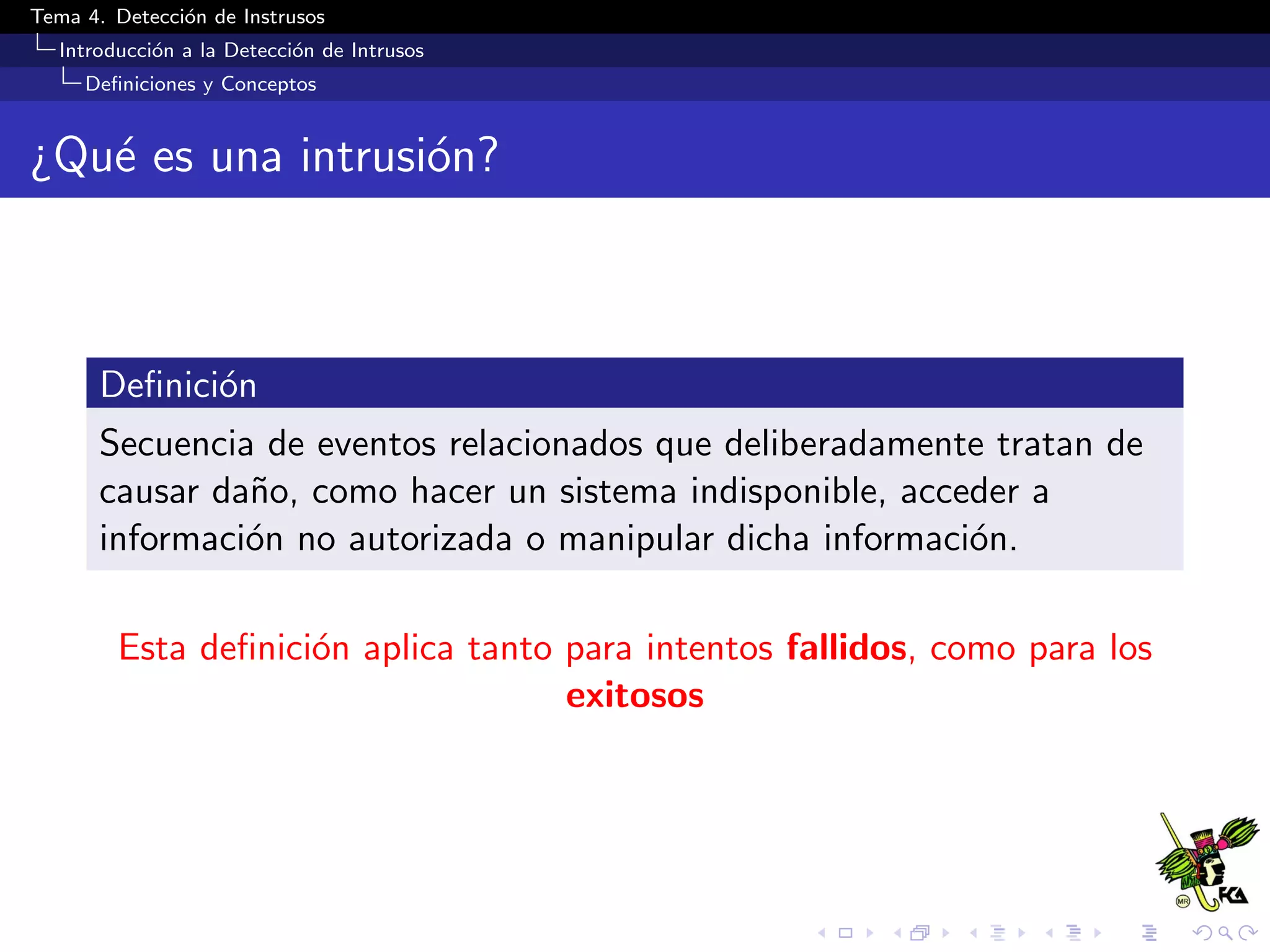 Tema 4. Detecci´on de Instrusos
Introducci´on a la Detecci´on de Intrusos
Deﬁniciones y Conceptos
¿Qu´e es una intrusi´on?
Deﬁnici´on
Secuencia de eventos relacionados que deliberadamente tratan de
causar da˜no, como hacer un sistema indisponible, acceder a
informaci´on no autorizada o manipular dicha informaci´on.
Esta deﬁnici´on aplica tanto para intentos fallidos, como para los
exitosos
 