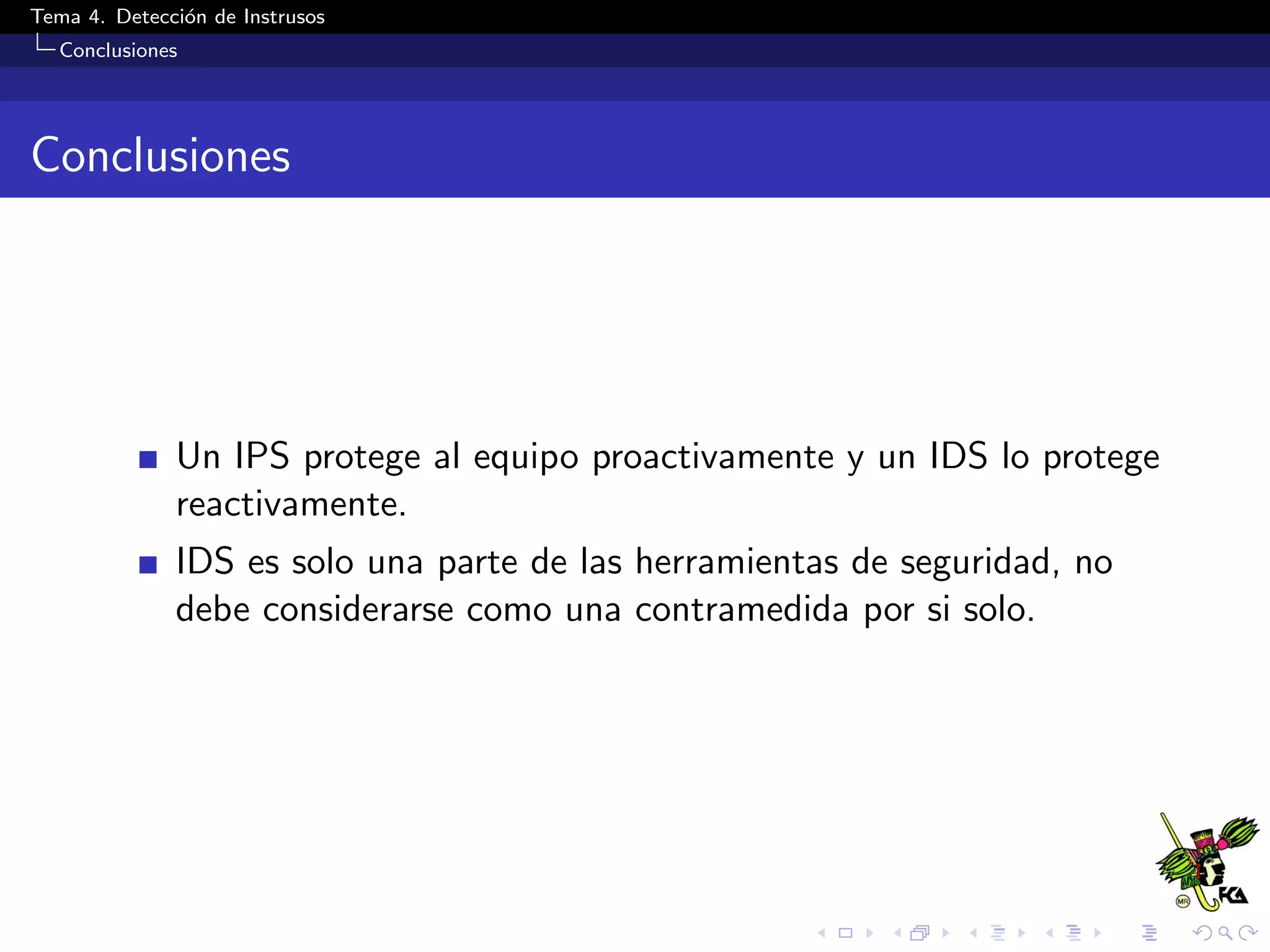Tema 4. Detecci´on de Instrusos
Conclusiones
Conclusiones
Un IPS protege al equipo proactivamente y un IDS lo protege
reactivamente.
IDS es solo una parte de las herramientas de seguridad, no
debe considerarse como una contramedida por si solo.
 