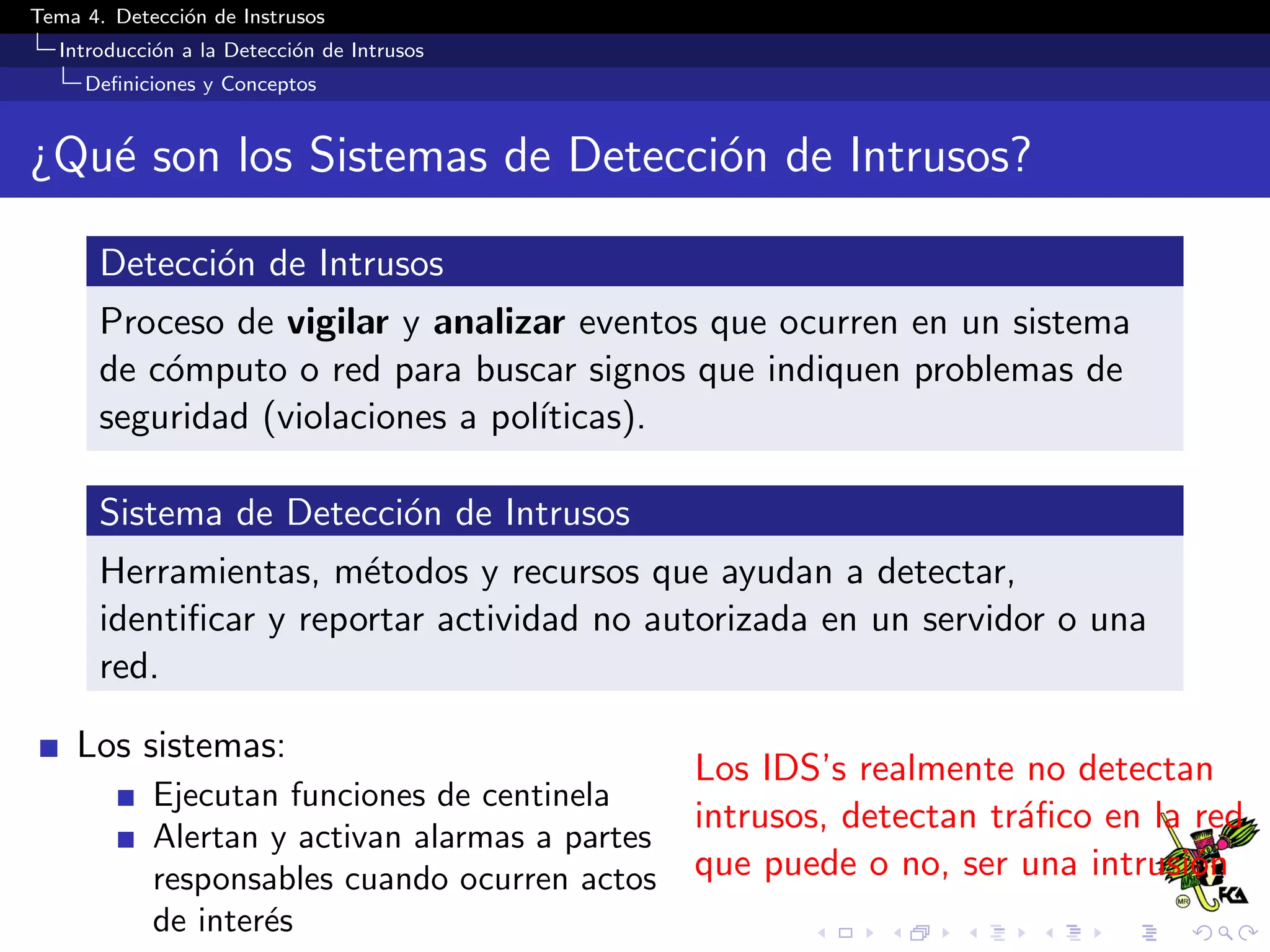 Tema 4. Detecci´on de Instrusos
Introducci´on a la Detecci´on de Intrusos
Deﬁniciones y Conceptos
¿Qu´e son los Sistemas de Detecci´on de Intrusos?
Detecci´on de Intrusos
Proceso de vigilar y analizar eventos que ocurren en un sistema
de c´omputo o red para buscar signos que indiquen problemas de
seguridad (violaciones a pol´ıticas).
Sistema de Detecci´on de Intrusos
Herramientas, m´etodos y recursos que ayudan a detectar,
identiﬁcar y reportar actividad no autorizada en un servidor o una
red.
Los sistemas:
Ejecutan funciones de centinela
Alertan y activan alarmas a partes
responsables cuando ocurren actos
de inter´es
Los IDS’s realmente no detectan
intrusos, detectan tr´aﬁco en la red
que puede o no, ser una intrusi´on
 