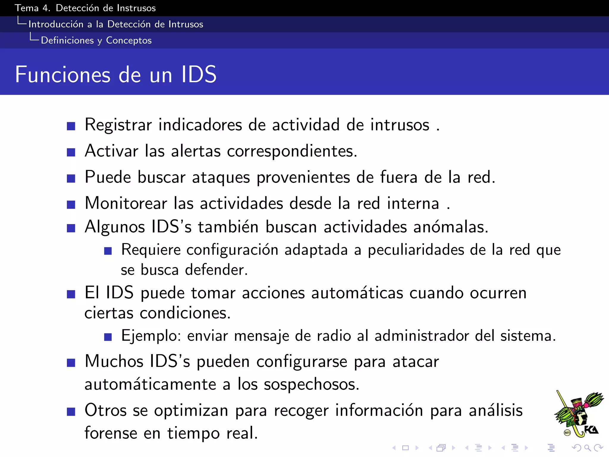 Tema 4. Detecci´on de Instrusos
Introducci´on a la Detecci´on de Intrusos
Deﬁniciones y Conceptos
Funciones de un IDS
Registrar indicadores de actividad de intrusos .
Activar las alertas correspondientes.
Puede buscar ataques provenientes de fuera de la red.
Monitorear las actividades desde la red interna .
Algunos IDS’s tambi´en buscan actividades an´omalas.
Requiere conﬁguraci´on adaptada a peculiaridades de la red que
se busca defender.
El IDS puede tomar acciones autom´aticas cuando ocurren
ciertas condiciones.
Ejemplo: enviar mensaje de radio al administrador del sistema.
Muchos IDS’s pueden conﬁgurarse para atacar
autom´aticamente a los sospechosos.
Otros se optimizan para recoger informaci´on para an´alisis
forense en tiempo real.
 
