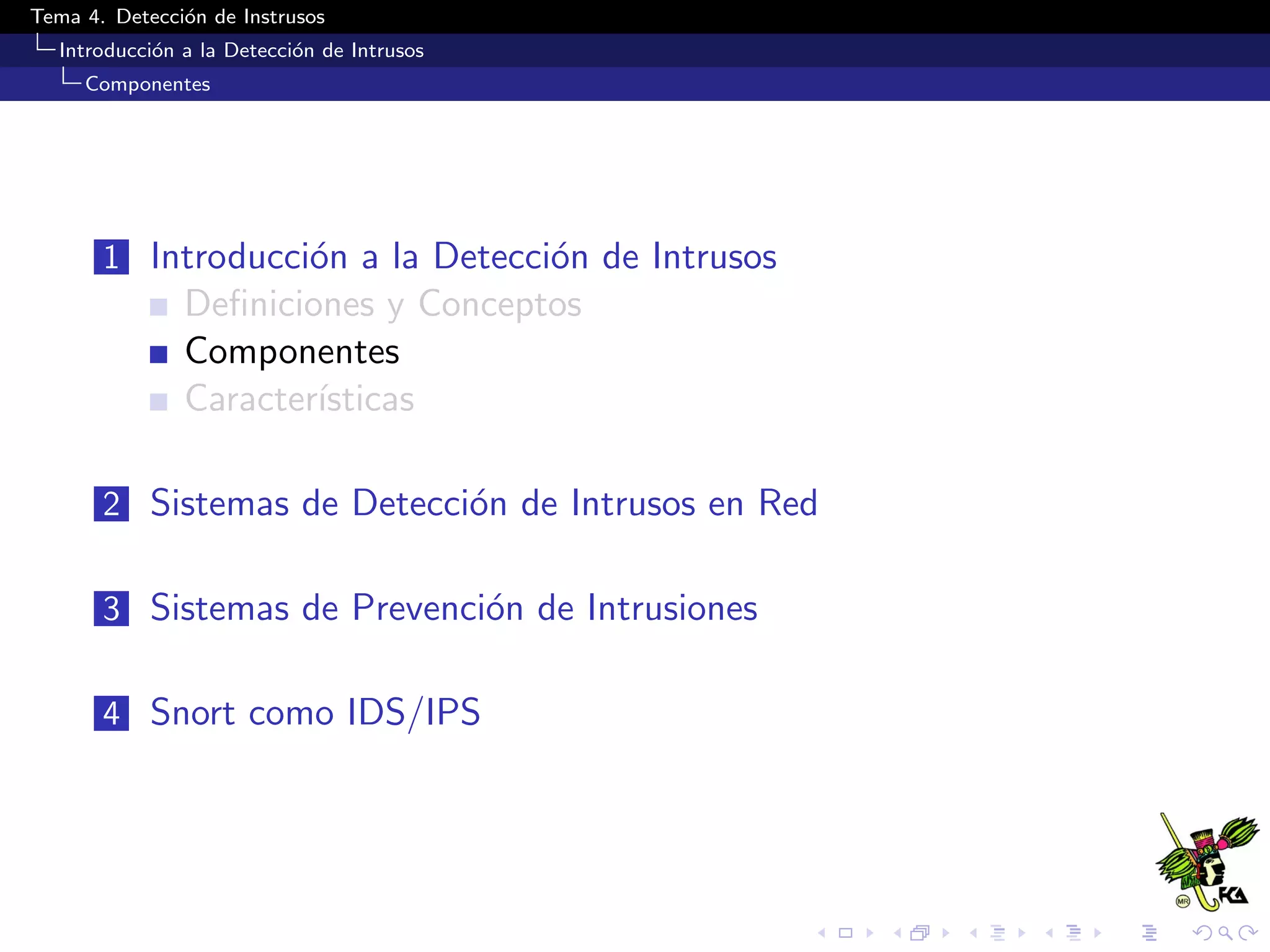Tema 4. Detecci´on de Instrusos
Introducci´on a la Detecci´on de Intrusos
Componentes
1 Introducci´on a la Detecci´on de Intrusos
Deﬁniciones y Conceptos
Componentes
Caracter´ısticas
2 Sistemas de Detecci´on de Intrusos en Red
3 Sistemas de Prevenci´on de Intrusiones
4 Snort como IDS/IPS
 