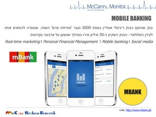 ‫בנק‬‫שהוקם‬‫כבנק‬‫דיגיטלי‬‫אונליין‬‫בשנת‬2000‫ועבר‬'‫מתיחת‬‫פנים‬'‫השנה‬,‫שנועדה‬‫להתאים‬‫אותו‬
‫לעידן‬‫הסלולארי‬.‫הבנק‬‫השקיע‬‫כ‬-30‫מיליון‬‫אירו‬‫במהלך‬‫שנשען‬‫על‬‫ארבעה‬‫עקרונות‬:
Real-time marketing l Personal Financial Management l Mobile banking l Social media
Link: http://www.mbank.pl/
MOBILE BANKING
MBANK
 