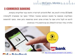 US bank‫עתידה‬‫להשיק‬‫את‬Peri‫ולהתרחב‬‫לטריטוריה‬‫חדשה‬‫עבור‬‫אפליקציות‬‫בנקאיות‬.
‫האפליקציה‬‫מבוססת‬‫על‬‫תופעת‬‫השימוש‬‫במכשיר‬‫הסלולרי‬‫כמסך‬‫שני‬‫ומאפשרת‬‫ללקוחותיה‬
‫לרכוש‬‫או‬‫לקבל‬‫מידע‬‫נוסף‬‫על‬‫מוצרים‬‫שהם‬‫רואים‬‫בפרסומות‬‫בזמן‬‫אמת‬.‫בנוסף‬‫לפרסומות‬
‫טלוויזיה‬‫עתיד‬‫השירות‬‫להשתלב‬‫גם‬‫עם‬‫פרסום‬‫ברדיו‬‫ובעיתונים‬.
‫בסרטון‬ ‫לצפייה‬
E-COMMERCE BANKING
Link: http://www.youtube.com/watch?v=DZ_k2kVb8_o
 