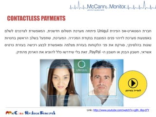 CONTACTLESS PAYMENTS
‫חברת‬‫הסטארט‬-‫אפ‬‫הפינית‬Uniqul‫פיתחה‬‫מערכת‬‫תשלום‬‫חדשנית‬,‫המאפשרת‬‫לצרכנים‬‫לשלם‬
‫באמצעות‬‫מערכת‬‫לזיהוי‬‫פנים‬‫המוצבת‬‫בנקודת‬‫המכירה‬.‫המערכת‬,‫שתפעל‬‫בשלב‬‫הראשון‬‫בחנויות‬
‫שונות‬‫בהלסינקי‬,‫סורקת‬‫את‬‫פני‬‫הלקוחות‬‫בעזרת‬‫מצלמה‬‫ומאפשרת‬‫לבצע‬‫רכישה‬‫בעזרת‬‫כרטיס‬
‫אשראי‬,‫חשבון‬‫הבנק‬‫או‬‫חשבון‬‫ה‬-PayPal,‫זאת‬‫בלי‬‫שידרשו‬‫כלל‬‫להוציא‬‫את‬‫הארנק‬‫מהתיק‬.
Link: http://www.youtube.com/watch?v=g8h_i8qv1FY
‫בסרטון‬ ‫לצפייה‬
 