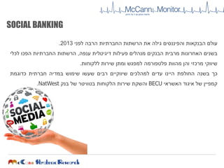 SOCIAL BANKING
‫עולם‬‫הבנקאות‬‫והפיננסים‬‫גילה‬‫את‬‫הרשתות‬‫החברתיות‬‫הרבה‬‫לפני‬2013.
‫בשנים‬‫האחרונות‬‫מרבית‬‫הבנקים‬‫מנהלים‬‫פעילות‬‫דיגיטלית‬‫ענפה‬,‫הרשתות‬‫החברתיות‬‫הפכו‬‫לכלי‬
‫שיווקי‬‫מרכזי‬‫והן‬‫מהוות‬‫פלטפורמה‬‫למפגש‬‫ומתן‬‫שירות‬‫ללקוחות‬.
‫כך‬‫בשנה‬‫החולפת‬‫היינו‬‫עדים‬‫למהלכים‬‫שיווקיים‬‫רבים‬‫שעשו‬‫שימוש‬‫במדיה‬‫חברתית‬‫כדוגמת‬
‫קמפיין‬‫של‬‫איגוד‬‫האשראי‬BECU‫והשקת‬‫שירות‬‫הלקוחות‬‫בטוויטר‬‫של‬‫בנק‬NatWest.
 