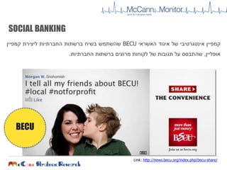 SOCIAL BANKING
‫קמפיין‬‫אינטגרטיבי‬‫של‬‫איגוד‬‫האשראי‬BECU‫שהשתמש‬‫בשיח‬‫ברשתות‬‫החברתיות‬‫ליצירת‬‫קמפיין‬
‫אופליין‬,‫שהתבסס‬‫על‬‫תגובות‬‫של‬‫לקוחות‬‫מרוצים‬‫ברשתות‬‫החברתיות‬.
BECU
Link: http://news.becu.org/index.php/becu-share/
 