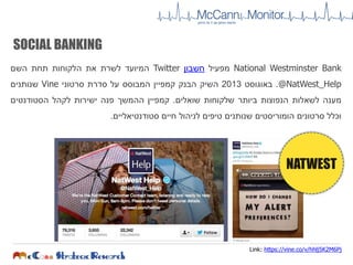 SOCIAL BANKING
National Westminster Bank‫מפעיל‬‫חשבון‬Twitter‫המיועד‬‫לשרת‬‫את‬‫הלקוחות‬‫תחת‬‫השם‬
@NatWest_Help.‫באוגוסט‬2013‫השיק‬‫הבנק‬‫קמפיין‬‫המבוסס‬‫על‬‫סדרת‬‫סרטוני‬Vine‫שנותנים‬
‫מענה‬‫לשאלות‬‫הנפוצות‬‫ביותר‬‫שלקוחות‬‫שואלים‬.‫קמפיין‬‫ההמשך‬‫פנה‬‫ישירות‬‫לקהל‬‫הסטודנטים‬
‫וכלל‬‫סרטונים‬‫הומוריסטים‬‫שנותנים‬‫טיפים‬‫לניהול‬‫חיים‬‫סטודנטיאליים‬.
NATWEST
Link: https://vine.co/v/hhlj5K2M6Pj
 
