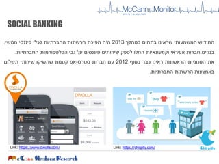 ‫החידוש‬‫המשמעותי‬‫שראינו‬‫בתחום‬‫במהלך‬2013‫היה‬‫הפיכת‬‫הרשתות‬‫החברתיות‬‫לכלי‬‫פיננסי‬‫ממשי‬.
‫בנקים‬,‫חברות‬‫אשראי‬‫וקמעונאיות‬‫החלו‬‫לספק‬‫שירותים‬‫פיננסים‬‫על‬‫גבי‬‫הפלטפורמות‬‫החברתיות‬.
‫את‬‫הסנוניות‬‫הראשונות‬‫ראינו‬‫כבר‬‫בסוף‬2012‫עם‬‫חברות‬‫סטרט‬-‫אפ‬‫קטנות‬‫שהשיקו‬‫שירותי‬‫תשלום‬
‫באמצעות‬‫הרשתות‬‫החברתיות‬.
SOCIAL BANKING
Link: https://www.dwolla.com/ Link: https://chirpify.com/
 