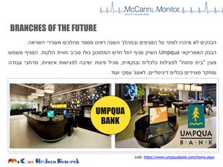 ‫הבנקים‬‫לא‬‫מיהרו‬‫לוותר‬‫על‬‫הסניפים‬‫ובמהלך‬‫השנה‬‫ראינו‬‫מספר‬‫מהלכים‬‫מעוררי‬‫השראה‬.
‫הבנק‬‫האמריקאי‬Umpqua‫השיק‬‫סניף‬‫דגל‬‫חדש‬‫המתוכנן‬‫כולו‬‫סביב‬‫חווית‬‫הלקוח‬.‫הסניף‬‫משמש‬
‫מעין‬"‫בית‬‫פתוח‬"‫לפעילות‬‫כלכלית‬‫ובנקאית‬,‫מכיל‬‫פינות‬‫ישיבה‬‫לפגישות‬‫אישיות‬,‫מרחבי‬‫עבודה‬
‫ומחקר‬‫מצוידים‬‫בכלים‬‫דיגיטליים‬,‫לאונג‬'‫עסקי‬‫ועוד‬.
Link: https://www.umpquabank.com/Home.aspx
BRANCHES OF THE FUTURE
UMPQUA
BANK
 