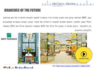 ‫בנק‬BNP‫הצרפתי‬‫שיפץ‬‫את‬‫הסניף‬‫במרכז‬‫פריז‬‫במטרה‬‫למשוך‬‫לקוחות‬‫ולהאריך‬‫את‬‫זמן‬‫שהותם‬.
‫החלל‬‫עוצב‬‫כלאונג‬,'‫הוכנסו‬‫מסכים‬‫לתצוגה‬‫דיגיטלית‬‫של‬‫מוצרי‬‫הבנק‬‫ויועצים‬‫בנקאיים‬‫מסתובבים‬
‫בין‬‫הלקוחות‬.‫הבנק‬‫מדווח‬‫כי‬‫בסניף‬‫חל‬‫גידול‬‫של‬40%‫במספר‬‫הכניסות‬‫וגידול‬‫של‬25%‫במספר‬
‫הלקוחות‬‫החדשים‬.
BRANCHES OF THE FUTURE
‫בסרטון‬ ‫לצפייה‬
Link: http://www.youtube.com/watch?v=d8j4Suci2Wk
 