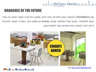 ‫בנק‬ChiantiBanca‫האיטלקי‬‫השיק‬‫לאחרונה‬‫סניף‬‫חדש‬,‫שסובב‬‫כולו‬‫סביב‬‫הקשר‬‫האישי‬‫בין‬‫עובדי‬
‫הבנק‬‫ללקוחותיו‬.‫הסניף‬‫מכיל‬‫שולחנות‬‫קטנים‬‫שמאפשרים‬‫מפגש‬‫אישי‬,‫ומטרת‬‫העיצוב‬‫המרכזית‬
‫הייתה‬‫ליצור‬‫תחושה‬‫ביתית‬‫וחמימה‬‫עבור‬‫לקוחות‬‫הבנק‬.
Link: http://www.chiantibanca.it/
CHIANTI
BANCA
BRANCHES OF THE FUTURE
 