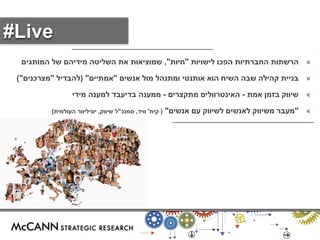 « תותשרה תויושיל וכפה תויתרבחה " תויח " , םיגתומה לש םהידימ הטילשה תא תואיצומש 
« בניית קהילה שבה השיח הוא אותנטי ומתנהל מול אנשים "אמתיים" )להבדיל "מצרכנים"( 
« שיווק בזמן אמת - האינטרוולים מתקצרים - ממענה בדיעבד למענה מידי 
« "מעבר משיווק לאנשים לשיווק עם אנשים" ) קית' וויד, סמנכ"ל שיווק, יוניליוור העולמית( 
#Live 
 
