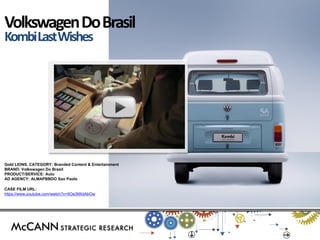 Gold LIONS. CATEGORY: Branded Content & Entertainment 
BRAND: Volkswagen Do Brasil 
PRODUCT/SERVICE: Auto 
AD AGENCY: ALMAPBBDO Sao Paolo 
CASE FILM URL: https://www.youtube.com/watch?v=9Oa3tWdAbOw 
Volkswagen Do Brasil 
Kombi Last Wishes  