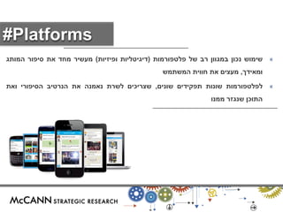 « שימוש נכון במגוון רב של פלטפורמות )דיגיטליות ופיזיות( מעשיר מחד את סיפור המותג 
ומאידך, מעצים את חווית המשתמש 
« לפלטפורמות שונות תפקידים שונים, שצריכים לשרת נאמנה את הנרטיב הסיפורי ואת 
התוכן שנגזר ממנו 
#Platforms 
 