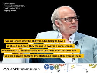 "We no longer have the ability in advertising to have a 
We have a lot to learn from the entertainment industry about how 
captured audience, they can zap us away in a nano-second. 
you keep people engaged by entertaining them not by owning them" 
Gordon Bowen 
Founder, Global Chairman, Chief Creative Officer 
Mcgarry Bowen 
 