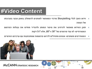 « וידאו הופך לכלי Storytelling מרכזי המאפשר למותגים להשתלב באופן טבעי בסביבתו 
של הצופה 
« תוכן הווידאו מאפשר להרחיב את סיפור המותג ולהגדיר מחדש את גבולות הפרסום 
המסורתיים- לא עוד סרטונים של " 30 ו-" 60 , אלא 5-7 דקות 
« הסטנדרטים משתנים- אנשים מתחילים לדרוש פרסומות שמתכתבות עם ערכיהם האישיים 
#Video Content 
 