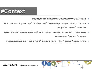 « ההבדל בין קריאייטיב טוב לקריאייטיב גדול הוא הקונטקסט 
« החיבור בין מקום, תוכן וקונטקסט מאפשר למותגים להכיר לעומק את קהל היעד ולהציע לו 
שירותים רלוונטיים בכל זמן נתון 
« כמות האדירה של המידע המצטבר מאפשר כיום למפרסמים להתחבר לאנשים שנגעו 
במותג ולבנות מהלכים מתמשכים 
« משיווק גלובאלי לשיווק לוקאלי - קיימת משמעות לסיפורים בעלי זיקה תרבותית ומקומית 
#Context 
 
