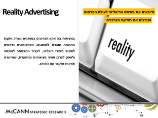 במציאות בה אמון הצרכנים במותגים נשחק וחובת 
ההוכחה עוברת למותגים, הפרסומאים נדרשים 
לחשוב כיוצרי ריאליטי, לעבור מהבטחה להוכחה 
ולספק לצרכן חוויה מציאותית ומתועדת, שמייצרת 
אמינות וחיבור עם המותג. 
מייבאים את פורמט הריאליטי לעולם הפרסום 
ופורצים את תודעת הצרכנים 
Reality Advertising  