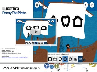 Luxottica 
Penny The Pirate 
Silver LIONS, CATEGORY: Direct 
BRAND: Luxottica 
PRODUCT/SERVICE: CPG 
AD AGENCY: Saatchi & Saatchi, Sidney 
CASE FILM URL: 
http://www.youtube.com/watch?v=psHObU_MeWw 
 