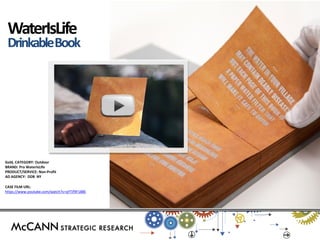 Gold, CATEGORY: Outdoor 
BRAND: Pro WaterIsLIfe 
PRODUCT/SERVICE: Non-Profit 
AD AGENCY: DDB NY 
CASE FILM URL: 
https://www.youtube.com/watch?v=qYTif9F188E 
WaterIsLife 
Drinkable Book  