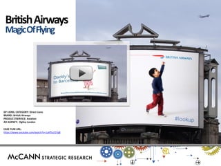 GP LIONS, CATEGORY: Direct Lions 
BRAND: British Airways 
PRODUCT/SERVICE: Aviation 
AD AGENCY: Ogilvy London 
CASE FILM URL: 
https://www.youtube.com/watch?v=1uKf5u51Yg8 
British Airways 
Magic Of Flying  