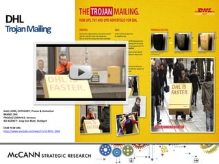 Gold LIONS, CATEGORY: Promo & Activation 
BRAND: DHL 
PRODUCT/SERVICE: Services 
AD AGENCY: Jung Von Matt, Stuttgart 
CASE FILM URL: 
https://www.youtube.com/watch?v=O-8POr_0RJA 
DHL Trojan Mailing  