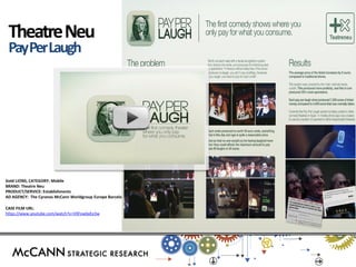 Gold LIONS, CATEGORY: Mobile 
BRAND: Theatre Neu 
PRODUCT/SERVICE: Establishments 
AD AGENCY: The Cyranos McCann Worldgroup Europe Barcelona 
CASE FILM URL: 
https://www.youtube.com/watch?v=V0FowbxEe3w 
Theatre Neu 
Pay Per Laugh  