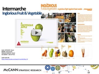 Gold, CATEGORY: Direct 
BRAND: Intermarche 
PRODUCT/SERVICE: Retail 
AD AGENCY: Marcel Paris 
CASE FILM URL: 
https://www.youtube.com/watch?v=p2nSECWq_PE 
Intermarche 
Inglorious Fruit & Vegetable  