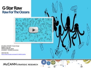 GP LIONS, CATEGORY: Product Design BRAND: G-Star Raw PRODUCT/SERVICE: Retail AD AGENCY: FHB BBDO Amsterdam 
CASE FILM URL: 
https://www.youtube.com/watch?v=SeM1CCzo0Yw 
G-Star Raw 
Raw For The Oceans  