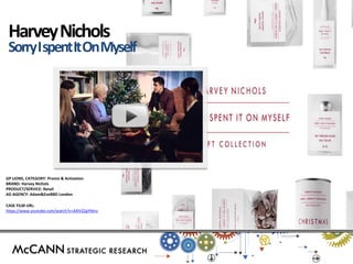 GP LIONS, CATEGORY: Promo & Activation 
BRAND: Harvey Nichols 
PRODUCT/SERVICE: Retail 
AD AGENCY: Adam&EveBBD London 
CASE FILM URL: 
https://www.youtube.com/watch?v=AXlVZZgYNms 
Harvey Nichols 
Sorry I spent It On Myself  