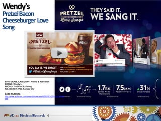 CASE FILM URL: http://www.adforum.com/award/showcase/6650183/2014/ad/34498988 
Silver LIONS. CATEGORY: Promo & Activation 
BRAND: Wendy’s 
PRODUCT/SERVICE: Dining 
AD AGENCY: VML Kansas City 
Wendy's 
Pretzel Bacon 
Cheeseburger Love 
Song  