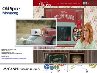 Gold LIONS, CATEGORY: Film 
BRAND: Old Spice 
PRODUCT/SERVICE: CPG 
AD AGENCY: Weiden+Kennedy Portland 
CASE FILM URL: 
https://www.youtube.com/watch?v=JEbpbNTkIdk 
Old Spice Momsong 
s 
 