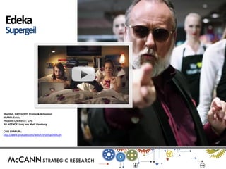Shortlist, CATEGORY: Promo & Activation 
BRAND: Edeka 
PRODUCT/SERVICE: CPG 
AD AGENCY: Jung von Matt Hamburg 
CASE FILM URL: 
http://www.youtube.com/watch?v=jxVcgDMBU94 
Edeka 
Supergeil 
s 
 