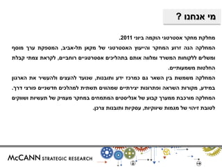 מי אנחנו ? 
מחלקת מחקר אסטרטגי הוקמה ביוני 2011 . 
המחלקה הנה זרוע המחקר והייעוץ האסטרטגי של מקאן תל-אביב, המספקת ערך מוסף 
ומשלים ללקוחות המשרד ומלווה אותם בתהליכים אסטרטגיים רוחביים, לקראת צמתי קבלת 
החלטות משמעותיים. 
המחלקה משמשת בין השאר גם כמרכז ידע ותובנות, שנועד להעצים ולהעשיר את הארגון 
במידע, מקורות השראה ופתרונות יצירתיים שמהווים תשתית למהלכים חדשניים פורצי דרך. 
המחלקה מורכבת ממערך קבוע של אנליסטים המתמחים במחקר מעמיק של תעשיות ושווקים 
לטובת זיהוי של מגמות שיווקיות, עסקיות ותובנות צרכן. 
 