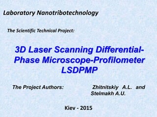 The Scientific Technical Project:
3D Laser Scanning Differential-
Phase Microscope-Profilometer
LSDPMP
Kiev - 2015
The Project Authors: Zhitnitskiy A.L. and
Stelmakh A.U.
Laboratory Nanotribotechnology
 