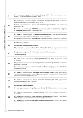 Календарзнаменнихіпам’ятнихдат
18 ШБІЦ № 7/2014
7
130 років від дня народження Гарі Льюїса Сінклера (1885–1951), американського пись-
менника, лауреата Нобелівської премії (1930)
10
125 років від дня народження Бориса Леонідовича Пастернака (1890–1960), російського
письменника, лауреата Нобелівської премії (1958)
75 років із часу створення в Кракові Революційного проводу ОУН на чолі зі Степаном
Бандерою (1940)
75 років із часу першої акції НКВС СРСР щодо депортації із території Західної України
та Західної Білорусії поляків і українців (1940)
11
635 років від дня народження Джана Франческо Браччоліні (1380–1459), італійського
письменника-гуманіста, філолога, історика, політичного діяча
125 років від дня народження Антона Хомича Середи (1890–1961), українського художника
14
День Святого Валентина
Міжнародний день дарування книжок
175 років від дня народження Клода Оскара Моне (1840–1926), французького живописця
15
День ушанування учасників бойових дій на території інших держав
Стрітення Господнє
18
270 років від дня народження Алессандро Вольти (1745–1827), італійсь­кого фізика
та фізіолога
235 років від дня народження Олексія Гавриловича Венеціанова (1780–1847), російського
живописця та графіка
115 років від дня народження Оксани Андріївни Петрусенко (Бородавкіна, 1900–1940),
української співачки
19
155 років від дня народження Веніаміна Олександровича Кордта (1860–1934), україн-
ського історика, картографа, бібліографа, педагога, одного із засновників Національної
бібліотеки України ім. В.І. Вернадського
20
110 років від дня народження Уласа Олексійовича Самчука (1905–1987), українського
письменника, журналіста та публіциста
21
Міжнародний день рідної мови
90 років від дня народження Ігоря Наумовича Шамо (1925–1982), українського композитора
22
205 років від дня народження Фрідеріка Шопена (1810–1849), польського композито-
ра, піаніста
135 років від дня народження Осипа Васильовича Турянського (псевдонім — Іван Думка,
1880–1933), українського письменника й літературного критика
125 років від дня народження Віктора Мусійовича Коровчинського (1890–1949), україн­
ського живописця
 