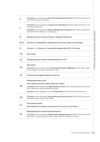 Календарзнаменнихіпам’ятнихдат
23ШБІЦ № 7/2014
3
120 років від дня народження Теодосія Степановича Осьмачки (1895–1962), українського
письменника, поета та прозаїка
7
175 років від дня народження Петра Ілліча Чайковського (1840–1893), російського ком-
позитора й диригента
160 років від дня народження Миколи Феофановича Кащенка (1855–1935), українського
вченого-біолога, ембріолога, селекціонера
8 Міжнародний день Червоного Хреста і Червоного Півмісяця
8–9 Дні пам’яті та примирення, присвячені пам’яті жертв Другої світової війни
9 70 років із часу Перемоги у Великій Вітчизняній війні 1941–1945 років
10 День матері
15 Міжнародний день родини. Всеукраїнський день сім’ї
16
День науки
165 років від дня народження Володимира Івановича Щербини (1850–1936), україн-
ського історика, педагога, громадського діяча
17 Всесвітній день інформаційного суспільства
18
Міжнародний день музеїв
День скорботи й пам’яті жертв депортації з Криму
115 років від дня народження Юрія Івановича Липи (1900–1944), українського письмен-
ника, публіциста, лікаря, громадського діяча
95 років від дня народження святого Іоанна Павла ІІ (1920–2005), Папи Римського
20
125 років від дня народження Івана Даниловича Павловського (1890–1936), українського
церковного діяча, митрополита УАПЦ
21
Вознесіння Господнє
Всесвітній день культурного різноманіття в ім’я діалогу та розвитку
22
Міжнародний день біологічного різноманіття
175 років від дня народження Марка Лукича Кропивницького (1840–1910), українського
драматурга, актора, режисера, композитора, педагога, театрального діяча
 