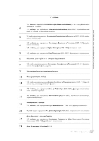 Календарзнаменнихіпам’ятнихдат
27ШБІЦ № 7/2014
СЕРПЕНЬ
2
145 років від дня народження Івана Кириловича Пархоменка (1870–1940), українського
живописця й графіка
125 років від дня народження Василя Костьовича Ємця (1890–1982), українського бан-
дуриста, співака, музикознавця, педагога
3
90 років від дня народження Володимира Миколайовича Верменича (1925–1986), україн-
ського композитора
4
130 років від дня народження Олександра Дмитровича Чемисова (1885–1969), україн-
ського живописця
125 років від дня народження Еріха Вайнерта (1890–1953), німецького поета
5 165 років від дня народження Гі де Мопассана (1850–1893), французького письменника
6 Всесвітній день боротьби за заборону ядерної зброї
7
150 років від дня народження Олександра Никифоровича Малинки (1865–1941), україн-
ського етнографа та фольклориста
9 Міжнародний день корінних народів світу
12 Міжнародний день молоді
14
150 років від дня народження Дмитра Сергійовича Мережковського (1865–1941), росій-
ського письменника, релігійного філософа
16
370 років від дня народження Жана де Лабрюйєра (1645–1696), французького письмен-
ника, сатирика-мораліста
18
265 років від дня народження Антоніо Сальєрі (1750–1825), італійського композитора,
диригента та педагога
19
Преображення Господнє
235 років від дня народження П’єра-Жана Беранже (1780–1857), французького поета
22 95 років від дня народження Рея Дугласа Бредбері (1920–2012), американського письменника
23
День Державного прапора України
135 років від дня народження Олександра Степановича Гріна (Гриневський Олександр
Степанович, 1880–1932), російського письменника
24 День Незалежності України (1991)
 