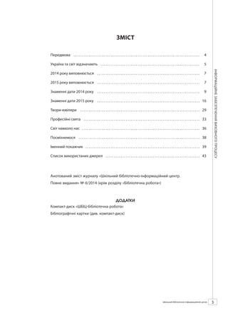 Календарзнаменнихіпам’ятнихдат
3ШБІЦ № 7/2014
ЗМІСТ
Передмова .  .  .  .  .  .  .  .  .  .  .  .  .  .  .  .  .  .  .  .  .  .  .  .  .  .  .  .  .  .  .  .  .  .  .  .  .  .  .  .  .  .  .  .  .  .  .  .  .  .  .  .  .  .  .  .  .  .  .  .  .  .  .  .  .  .  .  .  .  .  .  .  .  .  .  . 	4
Україна та світ відзначають .  .  .  .  .  .  .  .  .  .  .  .  .  .  .  .  .  .  .  .  .  .  .  .  .  .  .  .  .  .  .  .  .  .  .  .  .  .  .  .  .  .  .  .  .  .  .  .  .  .  .  .  .  .  .  .  .  .  .  . 	5
2014 року виповнюється .  .  .  .  .  .  .  .  .  .  .  .  .  .  .  .  .  .  .  .  .  .  .  .  .  .  .  .  .  .  .  .  .  .  .  .  .  .  .  .  .  .  .  .  .  .  .  .  .  .  .  .  .  .  .  .  .  .  .  .  .  . 	7
2015 року виповнюється .  .  .  .  .  .  .  .  .  .  .  .  .  .  .  .  .  .  .  .  .  .  .  .  .  .  .  .  .  .  .  .  .  .  .  .  .  .  .  .  .  .  .  .  .  .  .  .  .  .  .  .  .  .  .  .  .  .  .  .  .  . 	7
Знаменні дати 2014 року .  .  .  .  .  .  .  .  .  .  .  .  .  .  .  .  .  .  .  .  .  .  .  .  .  .  .  .  .  .  .  .  .  .  .  .  .  .  .  .  .  .  .  .  .  .  .  .  .  .  .  .  .  .  .  .  .  .  .  .  .  . 	9
Знаменні дати 2015 року .  .  .  .  .  .  .  .  .  .  .  .  .  .  .  .  .  .  .  .  .  .  .  .  .  .  .  .  .  .  .  .  .  .  .  .  .  .  .  .  .  .  .  .  .  .  .  .  .  .  .  .  .  .  .  .  .  .  .  .  .  . 	16
Твори-ювіляри . .  .  .  .  .  .  .  .  .  .  .  .  .  .  .  .  .  .  .  .  .  .  .  .  .  .  .  .  .  .  .  .  .  .  .  .  .  .  .  .  .  .  .  .  .  .  .  .  .  .  .  .  .  .  .  .  .  .  .  .  .  .  .  .  .  .  .  .  .  .  . 	29
Професійні свята .  .  .  .  .  .  .  .  .  .  .  .  .  .  .  .  .  .  .  .  .  .  .  .  .  .  .  .  .  .  .  .  .  .  .  .  .  .  .  .  .  .  .  .  .  .  .  .  .  .  .  .  .  .  .  .  .  .  .  .  .  .  .  .  .  .  .  .  .  . 	33
Світ навколо нас . .  .  .  .  .  .  .  .  .  .  .  .  .  .  .  .  .  .  .  .  .  .  .  .  .  .  .  .  .  .  .  .  .  .  .  .  .  .  .  .  .  .  .  .  .  .  .  .  .  .  .  .  .  .  .  .  .  .  .  .  .  .  .  .  .  .  .  .  .  . 	36
Посміхнемося .  .  .  .  .  .  .  .  .  .  .  .  .  .  .  .  .  .  .  .  .  .  .  .  .  .  .  .  .  .  .  .  .  .  .  .  .  .  .  .  .  .  .  .  .  .  .  .  .  .  .  .  .  .  .  .  .  .  .  .  .  .  .  .  .  .  .  .  .  .  .  .  . 	38
Іменний покажчик . .  .  .  .  .  .  .  .  .  .  .  .  .  .  .  .  .  .  .  .  .  .  .  .  .  .  .  .  .  .  .  .  .  .  .  .  .  .  .  .  .  .  .  .  .  .  .  .  .  .  .  .  .  .  .  .  .  .  .  .  .  .  .  .  .  .  .  . 	39
Список використаних джерел .  .  .  .  .  .  .  .  .  .  .  .  .  .  .  .  .  .  .  .  .  .  .  .  .  .  .  .  .  .  .  .  .  .  .  .  .  .  .  .  .  .  .  .  .  .  .  .  .  .  .  .  .  .  .  .  . 	43
Анотований зміст журналу «Шкільний бібліотечно-інформаційний центр.
Повне видання» № 7/2014 (крім розділу «Бібліотечна робота»)
 