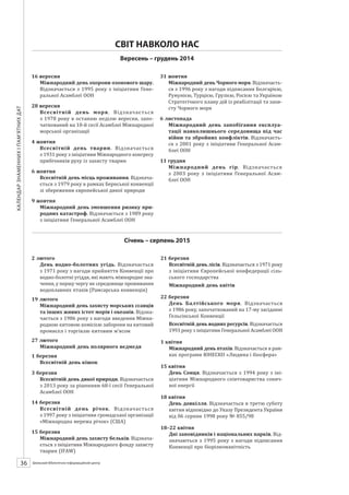 Календарзнаменнихіпам’ятнихдат
36 ШБІЦ № 7/2014
16 вересня
Міжнародний день охорони озонового шару.
Відзначається з 1995 року з ініціативи Гене-
ральної Асамблеї ООН
28 вересня
Всесвітній день моря. Відзначається
з 1978 року в останню неділю вересня, запо-
чаткований на 10-й сесії Асамблеї Міжнародної
морської організації
4 жовтня
Всесвітній день тварин. Відзначається
з 1931 року з ініціативи Міжнародного конгресу
прибічників руху із захисту тварин
6 жовтня
Всесвітній день місць проживання. Відзнача-
ється з 1979 року в рамках Бернської конвенції
зі збереження європейської дикої природи
9 жовтня
Міжнародний день зменшення ризику при-
родних катастроф. Відзначається з 1989 року
з ініціативи Генеральної Асамблеї ООН
31 жовтня
Міжнародний день Чорного моря. Відзначаєть-
ся з 1996 року з нагоди підписання Болгарією,
Румунією, Турцією, Грузією, Росією та Україною
Стратегічного плану дій із реабілітації та захи-
сту Чорного моря
6 листопада
Міжнародний день запобігання експлуа-
тації навколишнього середовища під час
війни та збройних конфліктів. Відзначаєть-
ся з 2001 року з ініціативи Генеральної Асам-
блеї ООН
11 грудня
Міжнародний день гір. Відзначається
з 2003 року з ініціативи Генеральної Асам-
блеї ООН
СВІТ НАВКОЛО НАС
Вересень – грудень 2014
Січень – серпень 2015
2 лютого
День водно-болотних угідь. Відзначається
з 1971 року з нагоди прийняття Конвенції про
водно-болотні угіддя, які мають міжнародне зна-
чення, у першу чергу як середовище проживання
водоплавних птахів (Рамсарська конвенція)
19 лютого
Міжнародний день захисту морських ссавців
та інших живих істот морів і океанів. Відзна-
чається з 1986 року з нагоди введення Міжна-
родною китовою комісією заборони на китовий
промисел і торгівлю китовим м’ясом
27 лютого
Міжнародний день полярного ведмедя
1 березня
Всесвітній день кішок
3 березня
Всесвітній день дикої природи. Відзначається
з 2013 року за рішенням 68-ї сесії Генеральної
Асамблеї ООН
14 березня
Всесвітній день річок. Відзначається
з 1997 року з ініціативи громадської організації
«Міжнародна мережа річок» (США)
15 березня
Міжнародний день захисту бельків. Відзнача-
ється з ініціативи Міжнародного фонду захисту
тварин (IFAW)
21 березня
Всесвітній день лісів. Відзначається з 1971 року
з ініціативи Європейської конфедерації сіль­
ського господарства
Міжнародний день квітів
22 березня
День Балтійського моря. Відзначається
з 1986 року, започаткований на 17-му засіданні
Гельсінської Конвенції
Всесвітній день водних ресурсів. Відзначаєть-
ся з 1993 року з ініціативи Генеральної Асам-
блеї ООН
1 квітня
Міжнародний день птахів. Відзначається в рам-
ках програми ЮНЕСКО «Людина і біосфера»
15 квітня
День Сонця. Відзначається з 1994 року з іні-
ціативи Міжнародного співтовариства соняч-
ної енергії
18 квітня
День довкілля. Відзначається в третю суботу
квітня відповідно до Указу Президента України
від 06 серпня 1998 року № 855/98
 