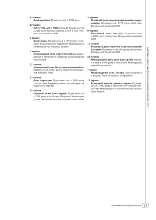 Календарзнаменнихіпам’ятнихдат
37ШБІЦ № 7/2014
18–22 квітня
Дні заповідників і національних парків. Від-
значаються з 1995 року з нагоди підписання
Конвенції про біорізноманітність
19 квітня
День проліска. Відзначається з 1984 року
22 квітня
Всесвітній день Матері-Землі. Відзначається
з 2010 року, започаткований на 63-й сесії Гене-
ральної Асамблеї ООН
3 травня
День Сонця. Відзначається з 1994 року з ініці-
ативи Європейського відділення Міжнародного
співтовариства сонячної енергії
9 травня
Міжнародний день мігруючих птахів. Відзна-
чається з 1993 року з ініціативи американських
орнітологів
22 травня
Міжнародний день біологічного різноманіття.
Відзначається з 2001 року з ініціативи Генераль-
ної Асамблеї ООН
23 травня
День черепахи. Відзначається з 2000  року
з ініціативи Американського співтовариства
порятунку черепах
24 травня
Європейський день парків. Відзначається
з 1999 року з ініціативи Федерації «Європарк»
у день створення перших національних парків
5 червня
Всесвітній день охорони навколишнього сере-
довища. Відзначається з 1972 року з ініціативи
Генеральної Асамблеї ООН
8 червня
Всесвітній день океанів. Відзначається
з 2009 року з ініціативи Генеральної Асамблеї
ООН
17 червня
Всесвітній день боротьби з опустелюванням
і засухою. Відзначається з 1995 року з ініціативи
Генеральної Асамблеї ООН
23 червня
Міжнародний день китів і дельфінів. Відзна-
чається з 1986 року з ініціативи Міжнародної
китобійної комісії
7 липня
Міжнародний день Дніпра. Відзначається
в Україні, Росії та Білорусі неофіційно
15 серпня
Всесвітній день бездомних тварин. Відзнача-
ється з 1992 року в третю суботу серпня з іні-
ціативи Міжнародного співтовариства захисту
прав тварин
 