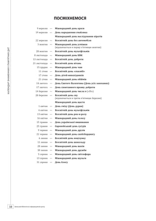 Календарзнаменнихіпам’ятнихдат
38 ШБІЦ № 7/2014
ПОСМІХНЕМОСЯ
	 9 вересня	 —	 Міжнародний день краси
	 19 вересня	 —	 День народження смайлика
		 Міжнародний день наслідування піратів
	 22 вересня	 —	 Всесвітній день без автомобіля
	 3 жовтня	 —	 Міжнародний день усмішки
		 (відзначається в першу п’ятницю жовтня)
	 28 жовтня	 —	 Всесвітній день мультфільмів
	 8 листопада	 —	 Міжнародний день КВК
	 13 листопада	 —	 Всесвітній день доброти
	 21 листопада	 —	 Всесвітній день вітань
	 15 грудня	 —	 Міжнародний день чаю
	 11 січня	 —	 Всесвітній день «спасибі»
	 17 січня	 —	 День дітей-винахідників
	 21 січня	 —	 Міжнародний день обіймів
	 14 лютого	 —	 День Святого Валентина (День усіх закоханих)
	 17 лютого	 —	 День спонтанного прояву доброти
	 14 березня	 —	 Міжнародний день числа («Пі»)
	 20 березня	 —	 Всесвітній день сну
		 (відзначається в третю п’ятницю березня)
		 Міжнародний день щастя
	 1 квітня	 —	 День сміху (День дурня)
	 6 квітня	 —	 Всесвітній день мультфільмів
	 13 квітня	 —	 Всесвітній день рок-н-ролу
	 16 квітня	 —	 Міжнародний день голосу
	 15 травня	 —	 День української вишиванки
	 25 травня	 —	 Європейський день сусідів
	 9 червня	 —	 Міжнародний день друзів
	 21 червня	 —	 Міжнародний день скейтбордингу
	 6 липня	 —	 Всесвітній день поцілунку
	 11 липня	 —	 Всесвітній день шоколаду
	 20 липня	 —	 Міжнародний день шахів
	 30 липня	 —	 Міжнародний день дружби
	 5 серпня	 —	 Міжнародний день світлофора
	 13 серпня	 —	 Міжнародний день шульги
	 31 серпня	 —	 День блогу
 